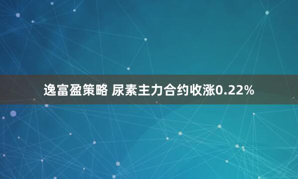 逸富盈策略 尿素主力合约收涨0.22%