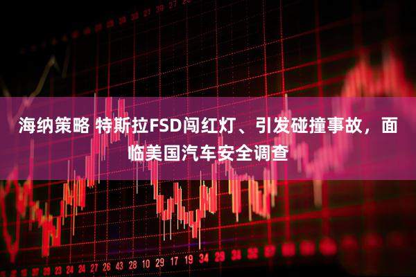 海纳策略 特斯拉FSD闯红灯、引发碰撞事故，面临美国汽车安全调查