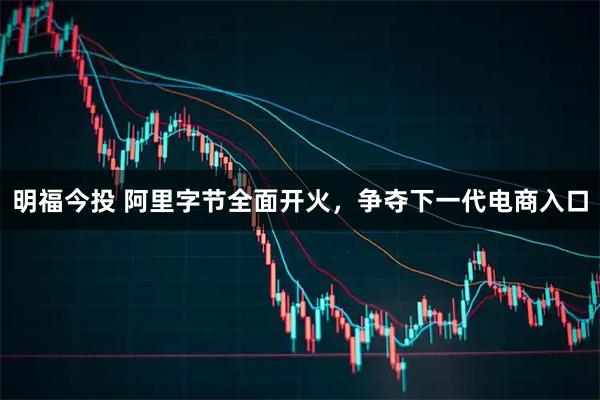 明福今投 阿里字节全面开火，争夺下一代电商入口