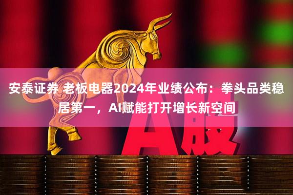安泰证券 老板电器2024年业绩公布：拳头品类稳居第一，AI赋能打开增长新空间