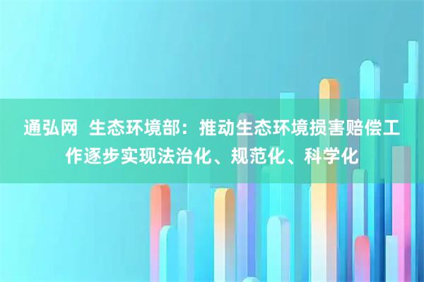 通弘网  生态环境部：推动生态环境损害赔偿工作逐步实现法治化、规范化、科学化