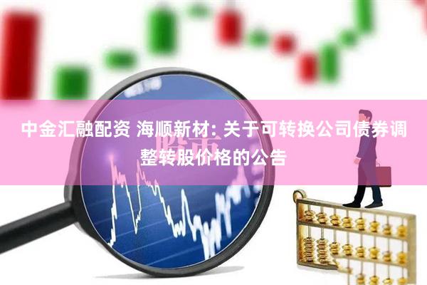 中金汇融配资 海顺新材: 关于可转换公司债券调整转股价格的公告