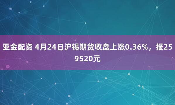 亚金配资 4月24日沪锡期货收盘上涨0.36%，报259520元