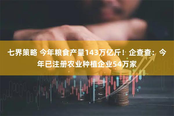 七界策略 今年粮食产量143万亿斤！企查查：今年已注册农业种植企业54万家