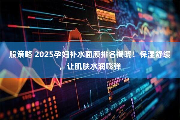 股策略 2025孕妇补水面膜排名揭晓！保湿舒缓，让肌肤水润嘭弹