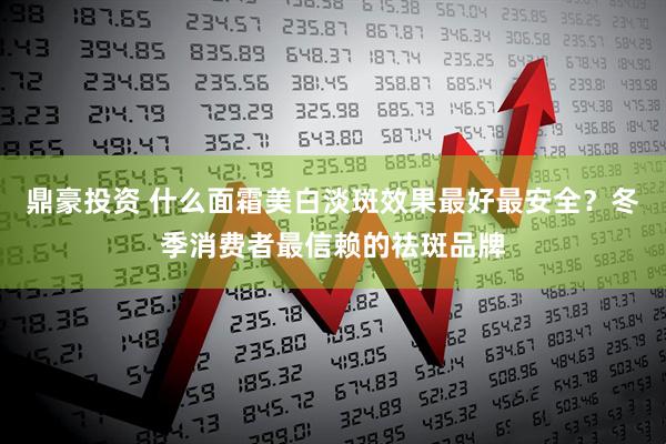 鼎豪投资 什么面霜美白淡斑效果最好最安全？冬季消费者最信赖的祛斑品牌