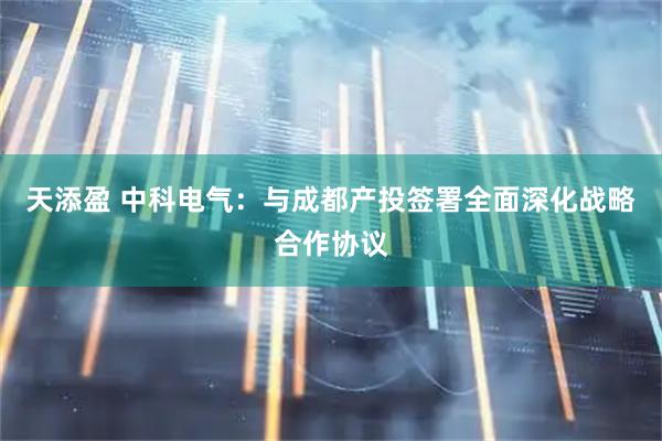 天添盈 中科电气：与成都产投签署全面深化战略合作协议