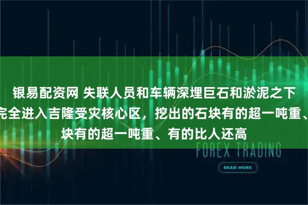 银易配资网 失联人员和车辆深埋巨石和淤泥之下，大型机械已完全进入吉隆受灾核心区，挖出的石块有的超一吨重、有的比人还高